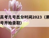 黑龙江高考几号出分时间2023（黑龙江省高考几号开始录取）