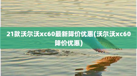 21款沃尔沃xc60最新降价优惠(沃尔沃xc60降价优惠)