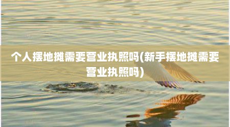 个人摆地摊需要营业执照吗(新手摆地摊需要营业执照吗)