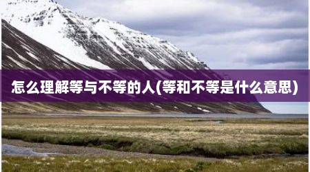 怎么理解等与不等的人(等和不等是什么意思)