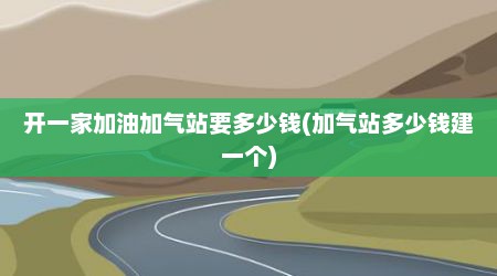 开一家加油加气站要多少钱(加气站多少钱建一个)