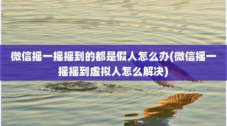 微信摇一摇摇到的都是假人怎么办(微信摇一摇摇到虚拟人怎么解决)