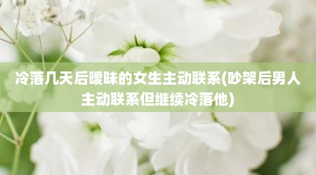 冷落几天后暧昧的女生主动联系(吵架后男人主动联系但继续冷落他)