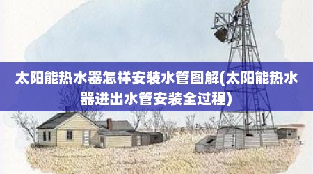 太阳能热水器怎样安装水管图解(太阳能热水器进出水管安装全过程)