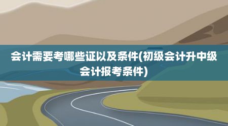 会计需要考哪些证以及条件(初级会计升中级会计报考条件)