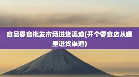 食品零食批发市场进货渠道(开个零食店从哪里进货渠道)