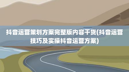 抖音运营策划方案完整版内容干货(抖音运营技巧及实操抖音运营方案)