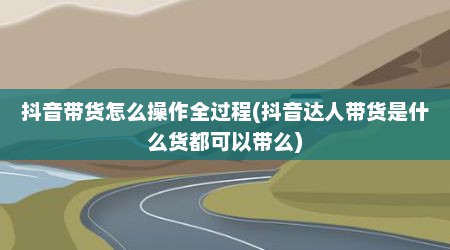 抖音带货怎么操作全过程(抖音达人带货是什么货都可以带么)