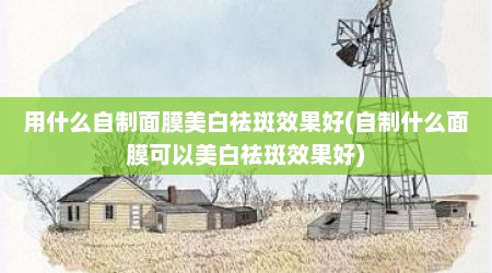 用什么自制面膜美白祛斑效果好(自制什么面膜可以美白祛斑效果好)
