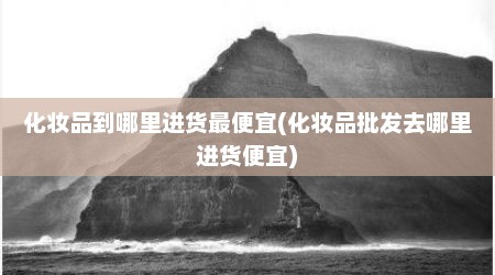 化妆品到哪里进货最便宜(化妆品批发去哪里进货便宜)