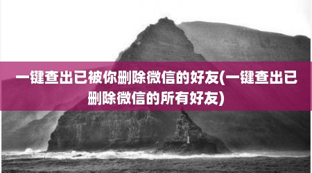 一键查出已被你删除微信的好友(一键查出已删除微信的所有好友)