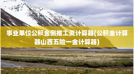 事业单位公积金倒推工资计算器(公积金计算器山西五险一金计算器)