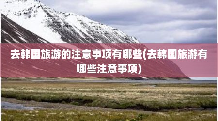去韩国旅游的注意事项有哪些(去韩国旅游有哪些注意事项)