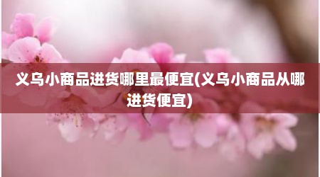 义乌小商品进货哪里最便宜(义乌小商品从哪进货便宜)
