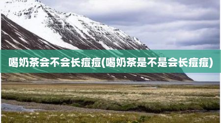 喝奶茶会不会长痘痘(喝奶茶是不是会长痘痘)