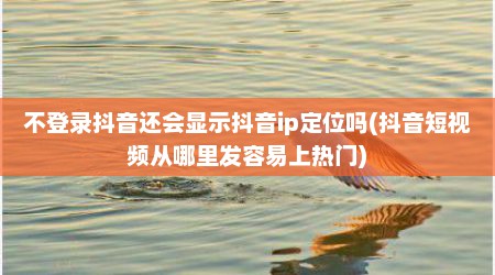 不登录抖音还会显示抖音ip定位吗(抖音短视频从哪里发容易上热门)