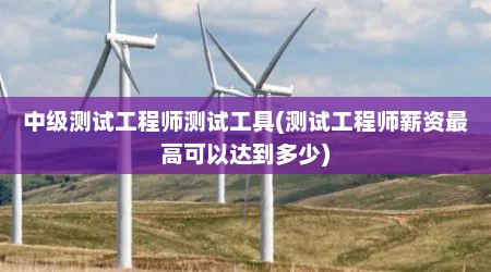 中级测试工程师测试工具(测试工程师薪资最高可以达到多少)