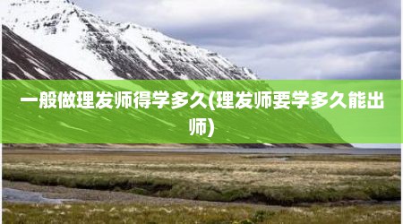 一般做理发师得学多久(理发师要学多久能出师)