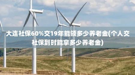 大连社保60%交19年能领多少养老金(个人交社保到时能拿多少养老金)