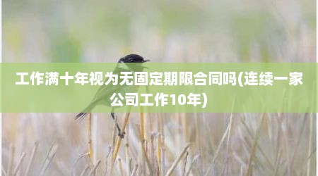 工作满十年视为无固定期限合同吗(连续一家公司工作10年)