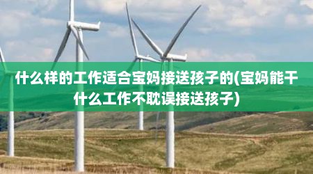 什么样的工作适合宝妈接送孩子的(宝妈能干什么工作不耽误接送孩子)