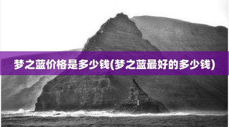 梦之蓝价格是多少钱(梦之蓝最好的多少钱)