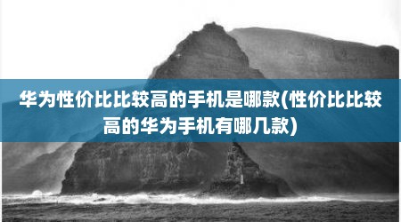华为性价比比较高的手机是哪款(性价比比较高的华为手机有哪几款)