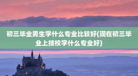 初三毕业男生学什么专业比较好(现在初三毕业上技校学什么专业好)