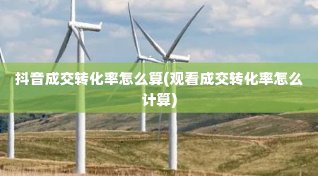 抖音成交转化率怎么算(观看成交转化率怎么计算)
