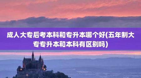 成人大专后考本科和专升本哪个好(五年制大专专升本和本科有区别吗)