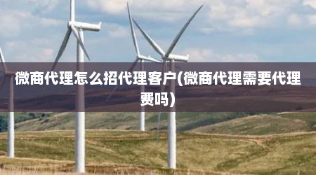 微商代理怎么招代理客户(微商代理需要代理费吗)