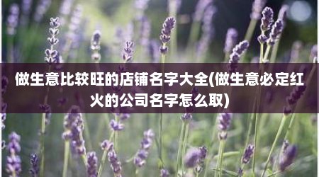 做生意比较旺的店铺名字大全(做生意必定红火的公司名字怎么取)