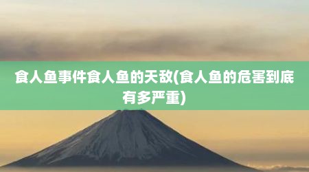 食人鱼事件食人鱼的天敌(食人鱼的危害到底有多严重)