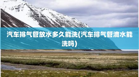 汽车排气管放水多久能洗(汽车排气管滴水能洗吗)