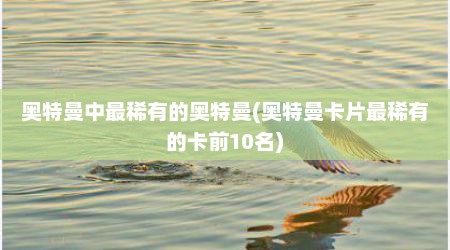 奥特曼中最稀有的奥特曼(奥特曼卡片最稀有的卡前10名)