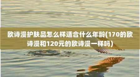 欧诗漫护肤品怎么样适合什么年龄(170的欧诗漫和120元的欧诗漫一样吗)