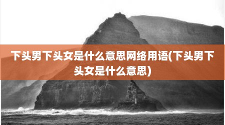 下头男下头女是什么意思网络用语(下头男下头女是什么意思)