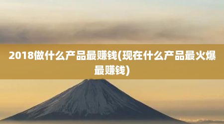 2018做什么产品最赚钱(现在什么产品最火爆最赚钱)