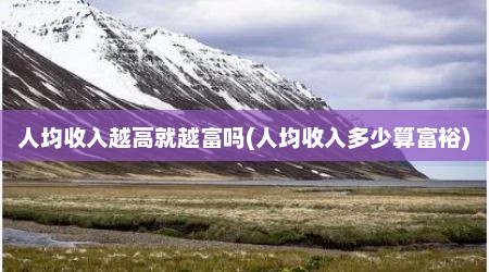 人均收入越高就越富吗(人均收入多少算富裕)