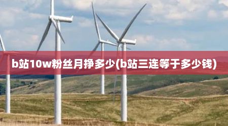 b站10w粉丝月挣多少(b站三连等于多少钱)