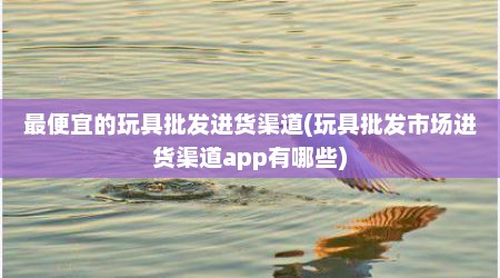 最便宜的玩具批发进货渠道(玩具批发市场进货渠道app有哪些)