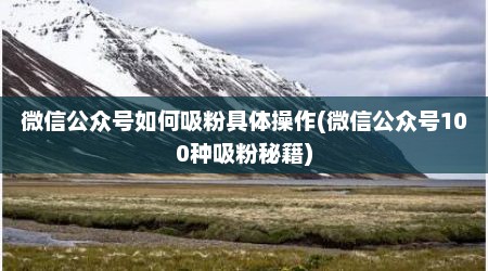 微信公众号如何吸粉具体操作(微信公众号100种吸粉秘籍)