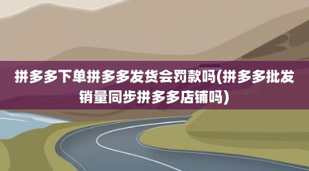 拼多多下单拼多多发货会罚款吗(拼多多批发销量同步拼多多店铺吗)