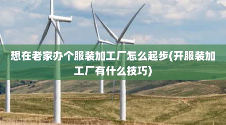 想在老家办个服装加工厂怎么起步(开服装加工厂有什么技巧)