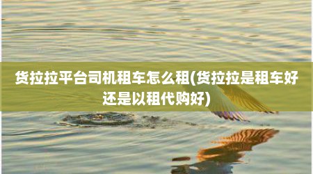 货拉拉平台司机租车怎么租(货拉拉是租车好还是以租代购好)