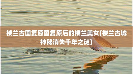 楼兰古国复原图复原后的楼兰美女(楼兰古城神秘消失千年之谜)