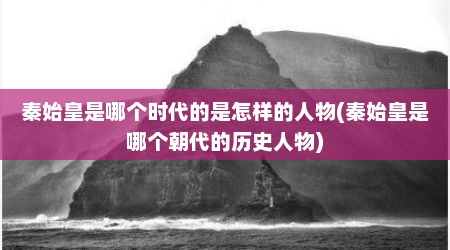 秦始皇是哪个时代的是怎样的人物(秦始皇是哪个朝代的历史人物)