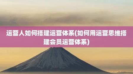 运营人如何搭建运营体系(如何用运营思维搭建会员运营体系)