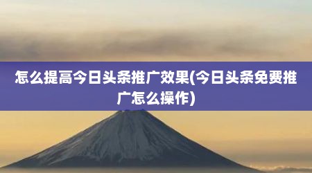 怎么提高今日头条推广效果(今日头条免费推广怎么操作)