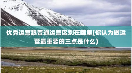 优秀运营跟普通运营区别在哪里(你认为做运营最重要的三点是什么)